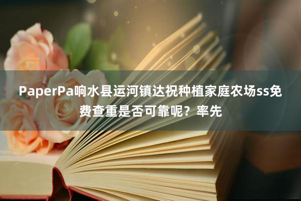 PaperPa响水县运河镇达祝种植家庭农场ss免费查重是否可靠呢？率先